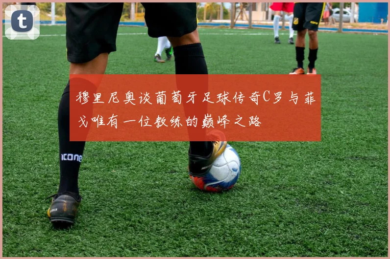 穆里尼奥谈葡萄牙足球传奇C罗与菲戈唯有一位教练的巅峰之路