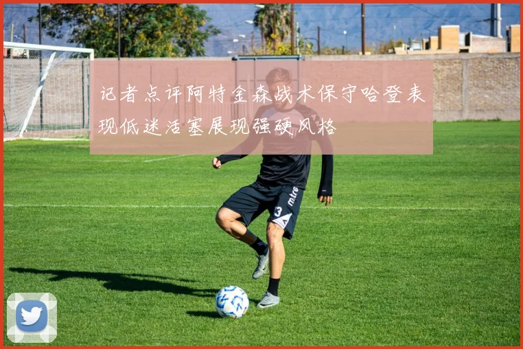 记者点评阿特金森战术保守哈登表现低迷活塞展现强硬风格