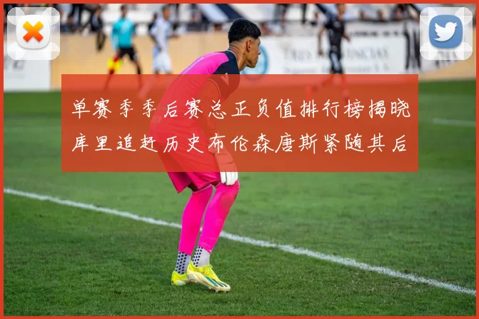 单赛季季后赛总正负值排行榜揭晓库里追赶历史布伦森唐斯紧随其后