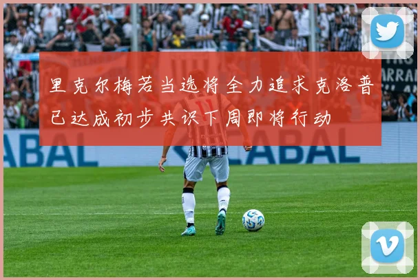 里克尔梅若当选将全力追求克洛普已达成初步共识下周即将行动