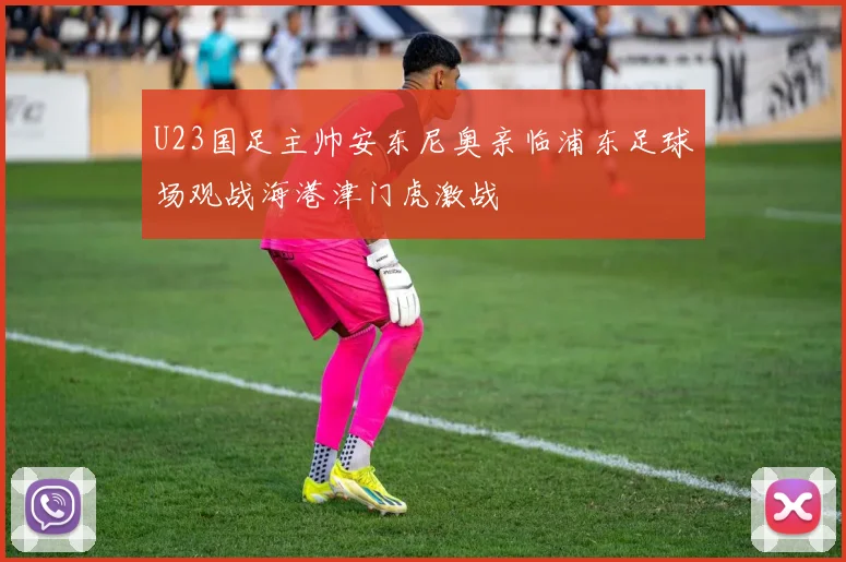 U23国足主帅安东尼奥亲临浦东足球场观战海港津门虎激战