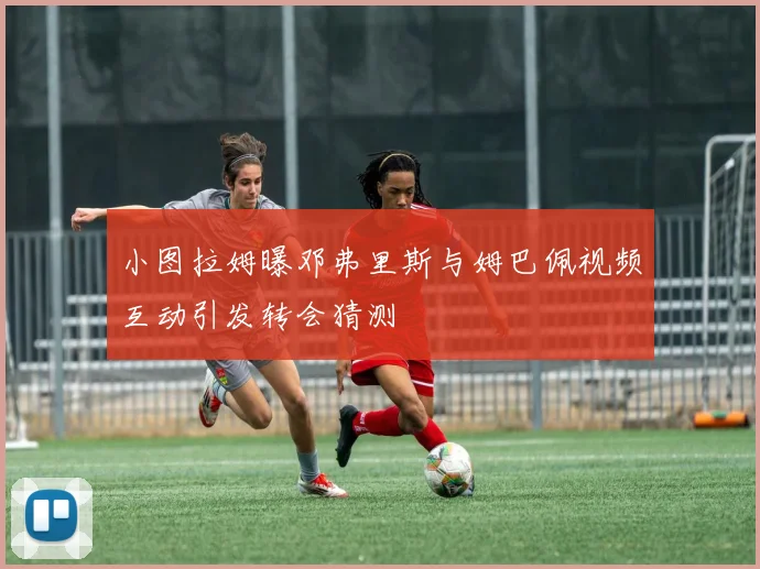 小图拉姆曝邓弗里斯与姆巴佩视频互动引发转会猜测