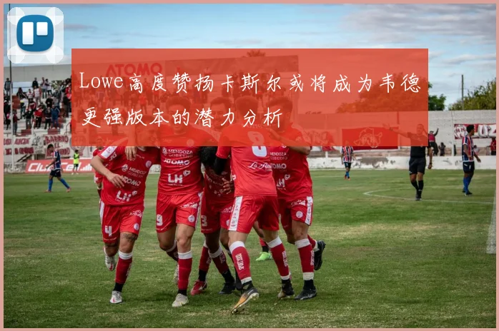Lowe高度赞扬卡斯尔或将成为韦德更强版本的潜力分析
