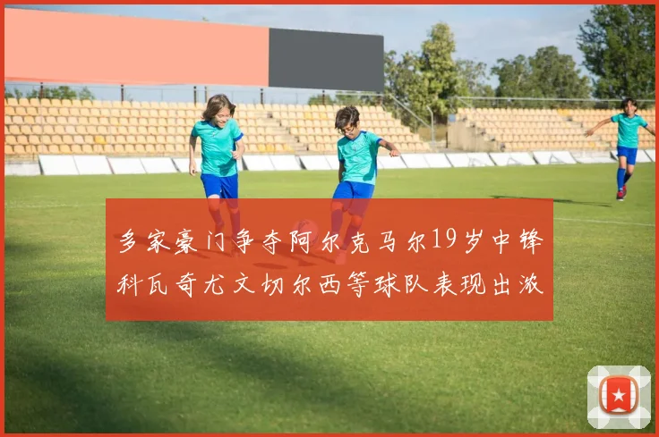 多家豪门争夺阿尔克马尔19岁中锋科瓦奇尤文切尔西等球队表现出浓厚兴趣