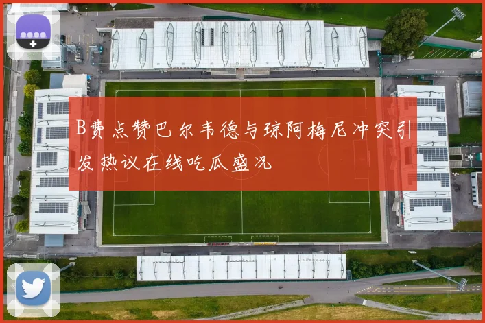 B费点赞巴尔韦德与琼阿梅尼冲突引发热议在线吃瓜盛况