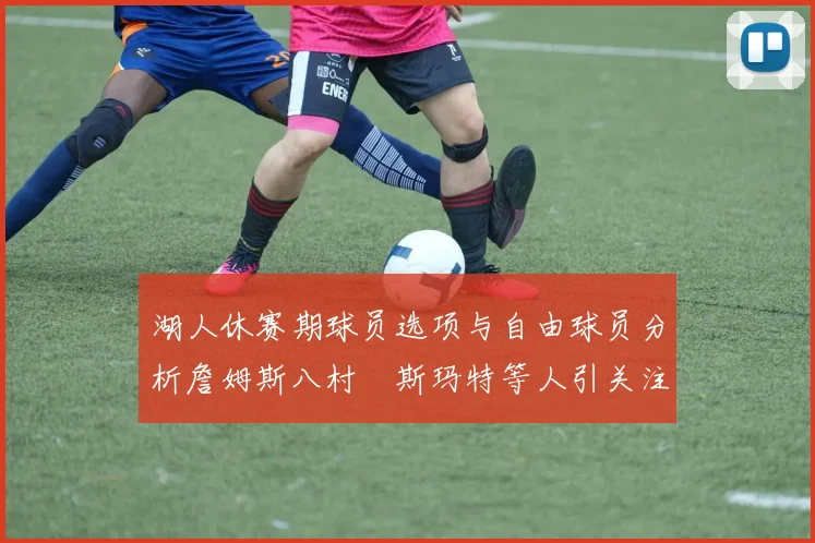 湖人休赛期球员选项与自由球员分析詹姆斯八村塁斯玛特等人引关注