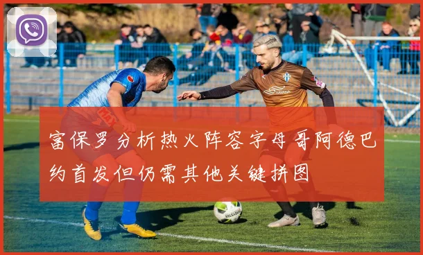 富保罗分析热火阵容字母哥阿德巴约首发但仍需其他关键拼图