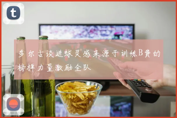 多尔古谈进球灵感来源于训练B费的榜样力量激励全队