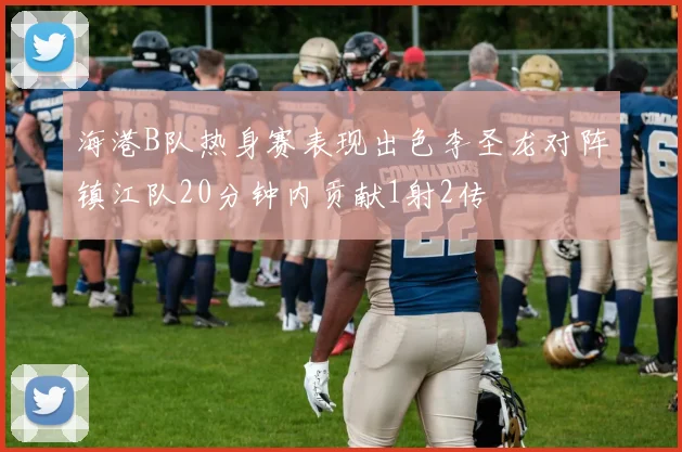 海港B队热身赛表现出色李圣龙对阵镇江队20分钟内贡献1射2传
