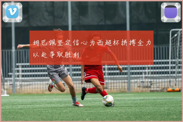 姆巴佩坚定信心为西超杯拼搏全力以赴争取胜利