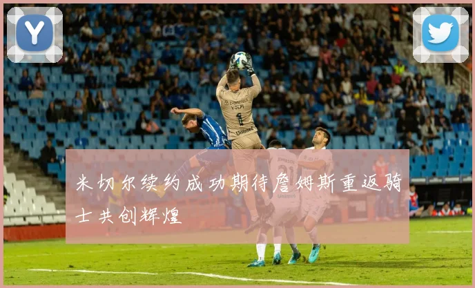 米切尔续约成功期待詹姆斯重返骑士共创辉煌