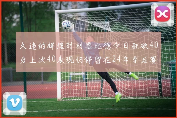 久违的辉煌时刻恩比德今日狂砍40分上次40表现仍停留在24年季后赛