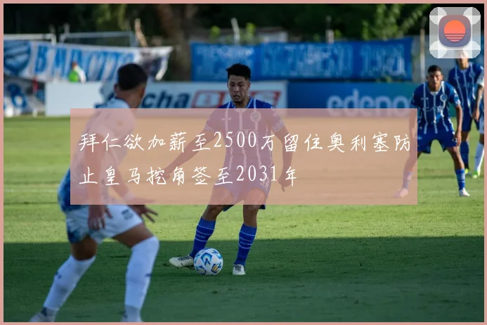 拜仁欲加薪至2500万留住奥利塞防止皇马挖角签至2031年