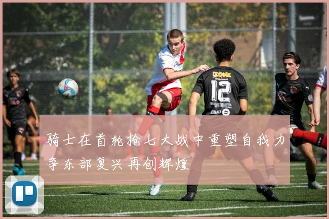 骑士在首轮抢七大战中重塑自我力争东部复兴再创辉煌