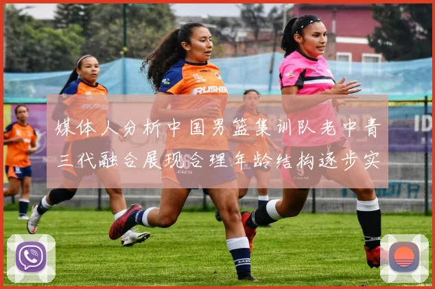 媒体人分析中国男篮集训队老中青三代融合展现合理年龄结构逐步实现换血