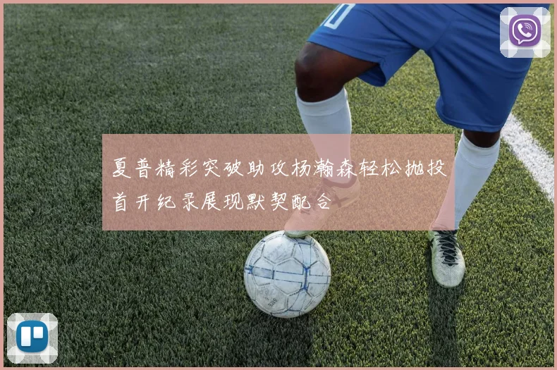 夏普精彩突破助攻杨瀚森轻松抛投首开纪录展现默契配合