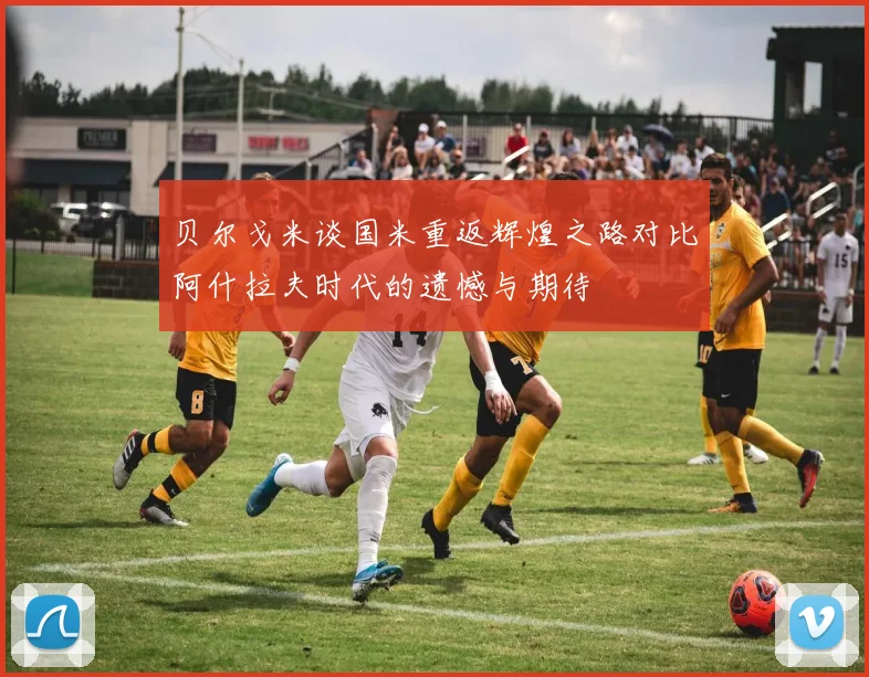 贝尔戈米谈国米重返辉煌之路对比阿什拉夫时代的遗憾与期待