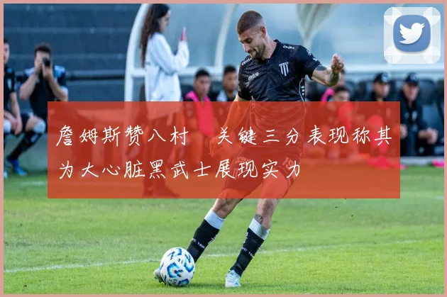 詹姆斯赞八村塁关键三分表现称其为大心脏黑武士展现实力