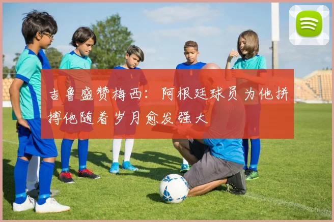 吉鲁盛赞梅西：阿根廷球员为他拼搏他随着岁月愈发强大