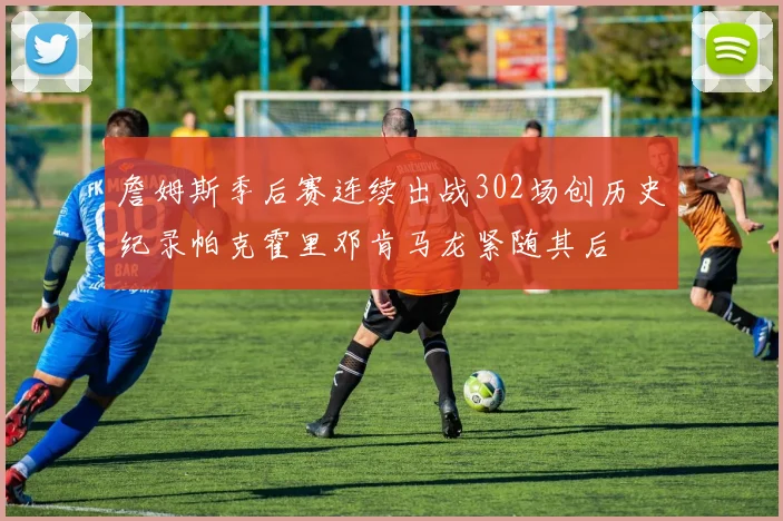 詹姆斯季后赛连续出战302场创历史纪录帕克霍里邓肯马龙紧随其后