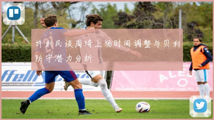 许利民谈周琦上场时间调整与贝利防守潜力分析