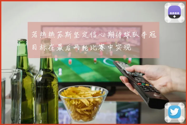 若热热苏斯坚定信心期待球队夺冠目标在最后两轮比赛中实现