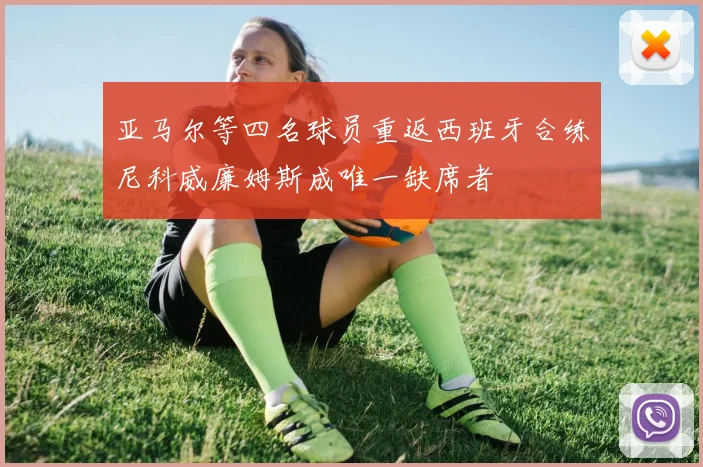 亚马尔等四名球员重返西班牙合练尼科威廉姆斯成唯一缺席者
