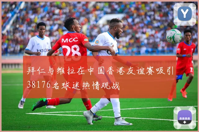 拜仁与维拉在中国香港友谊赛吸引38176名球迷热情观战